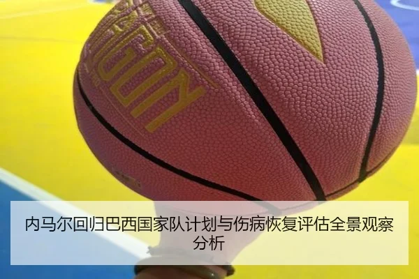 内马尔回归巴西国家队计划与伤病恢复评估全景观察分析