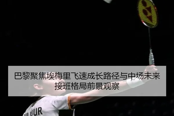 巴黎聚焦埃梅里飞速成长路径与中场未来接班格局前景观察