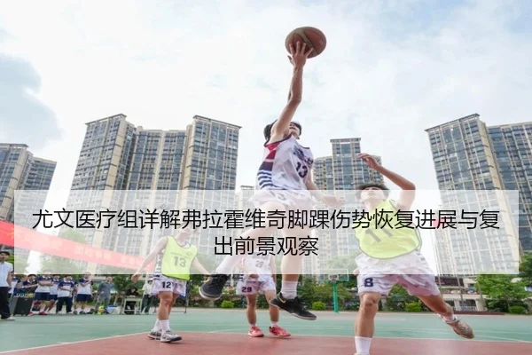 尤文医疗组详解弗拉霍维奇脚踝伤势恢复进展与复出前景观察